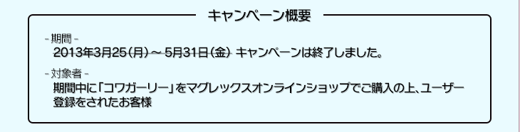 キャンペーン概要　期間　2013年3月25（月）～5月31日（金）　対象者　期間中にコワガーリーをマグレックスオンラインショップでご購入の上、ユーザー登録をされたお客様