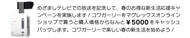 めざましテレビでの放送を記念して、春のお得な新生活応援キャンペーンを実施します！コワガーリーをマグレックスオンラインショップで買うと購入価格からなんと￥5000をキャッシュバックします。コワガーリーで楽しい春の新生活を始めよう！
