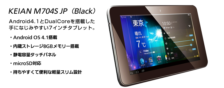 KEIAN M704S JP Android4.1とDualCoreを搭載した手になじみやすい7インチタブレット。・Android OS 4.1搭載・内蔵ストレージ8GBメモリー搭載・静電容量タッチパネル・microSD対応・持ちやすくて便利な軽量スリム設計