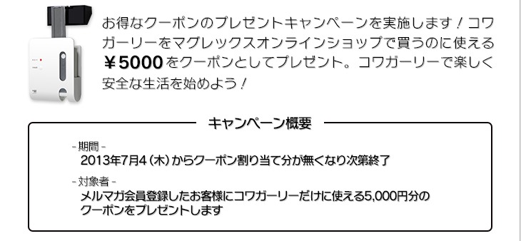 お得なクーポンのプレゼントキャンペーンを実施します。コワガーリーをマグレックスオンラインショップで買うのに使える5,000円をクーポンとしてプレゼント。コワガーリーで楽しく安全な生活を始めよう！期間：　対象者：メルマガ会員登録したお客様にコワガーリーだけに使える5000円分のクーポンをプレゼントします。